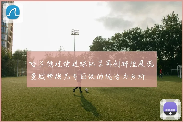 哈兰德连续进球纪录再创辉煌展现曼城锋线无可匹敌的统治力分析