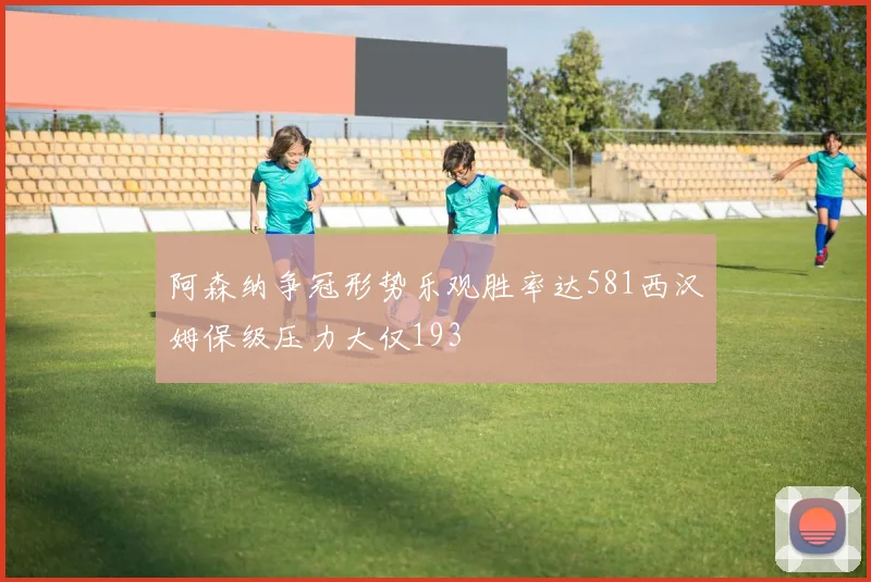 阿森纳争冠形势乐观胜率达581西汉姆保级压力大仅193