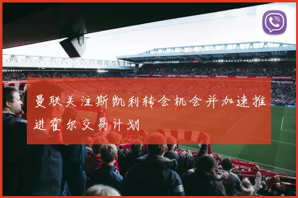 曼联关注斯凯利转会机会并加速推进霍尔交易计划