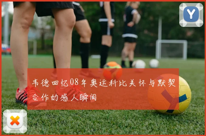 韦德回忆08年奥运科比关怀与默契合作的感人瞬间