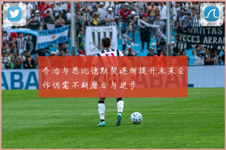 乔治与恩比德默契逐渐提升未来合作仍需不断磨合与进步