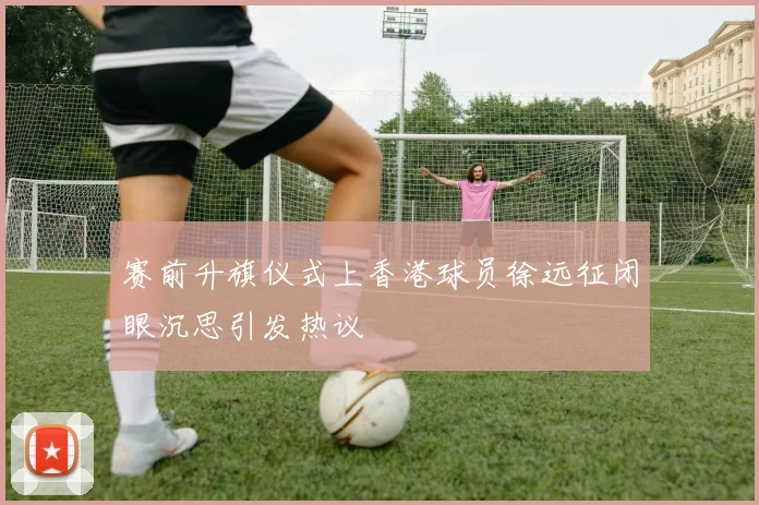 赛前升旗仪式上香港球员徐远征闭眼沉思引发热议