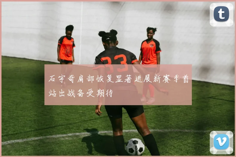 石宇奇肩部恢复显著进展新赛季首站出战备受期待