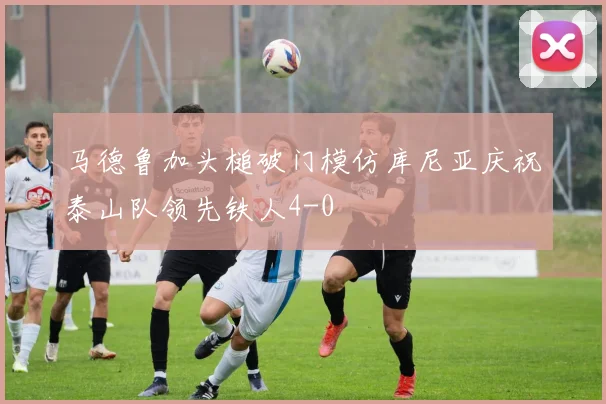 马德鲁加头槌破门模仿库尼亚庆祝泰山队领先铁人4-0