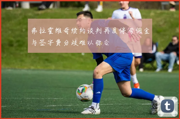 弗拉霍维奇续约谈判再度停滞佣金与签字费分歧难以弥合