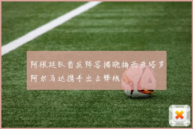 阿根廷队首发阵容揭晓梅西劳塔罗阿尔马达携手出击锋线