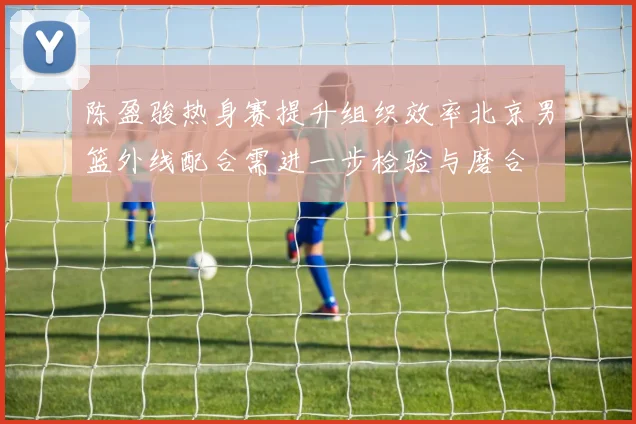 陈盈骏热身赛提升组织效率北京男篮外线配合需进一步检验与磨合