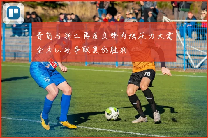 青岛与浙江再度交锋内线压力大需全力以赴争取复仇胜利