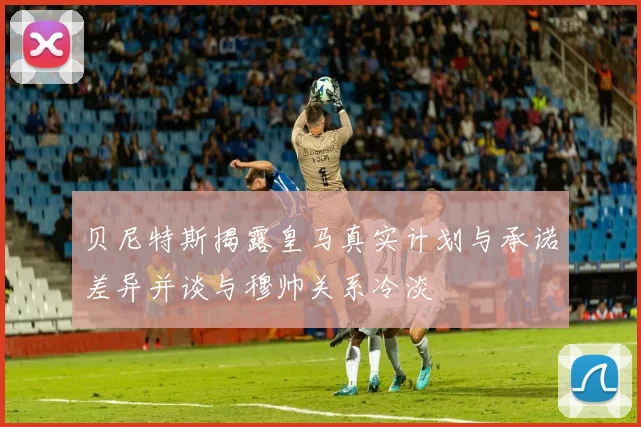 贝尼特斯揭露皇马真实计划与承诺差异并谈与穆帅关系冷淡