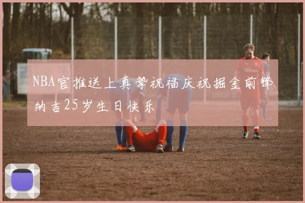 NBA官推送上真挚祝福庆祝掘金前锋纳吉25岁生日快乐