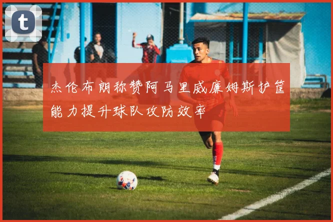 杰伦布朗称赞阿马里威廉姆斯护筐能力提升球队攻防效率