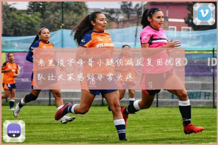 老里谈字母哥小腿伤病反复困扰团队让大家感到非常头疼