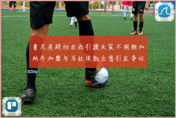 鲁尼质疑切尔西引援决策不明朗加纳乔加盟与马杜埃凯出售引发争议