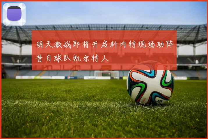 明天激战即将开启科内特现场助阵昔日球队凯尔特人