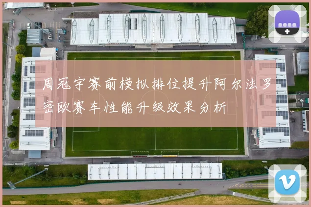 周冠宇赛前模拟排位提升阿尔法罗密欧赛车性能升级效果分析