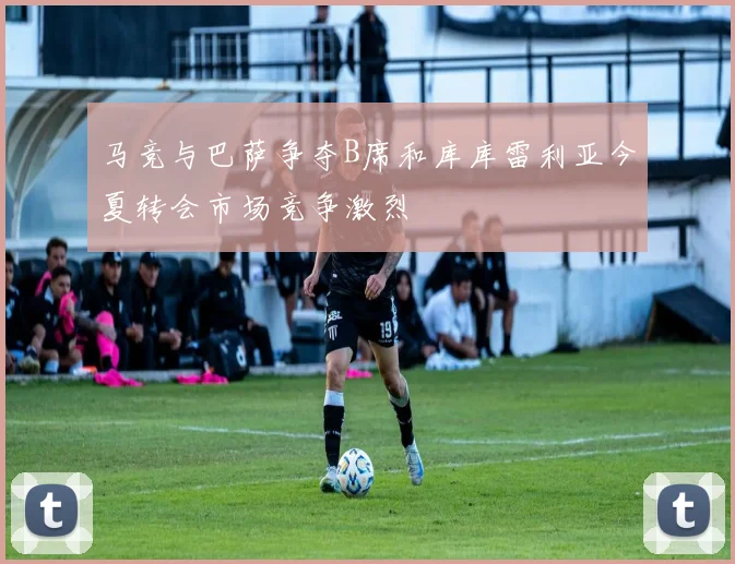 马竞与巴萨争夺B席和库库雷利亚今夏转会市场竞争激烈