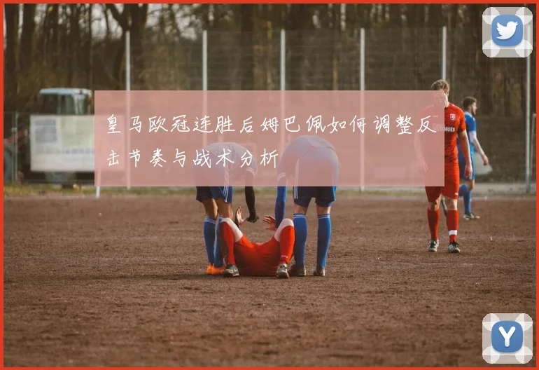皇马欧冠连胜后姆巴佩如何调整反击节奏与战术分析