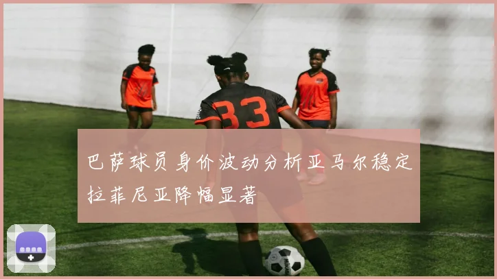 巴萨球员身价波动分析亚马尔稳定拉菲尼亚降幅显著
