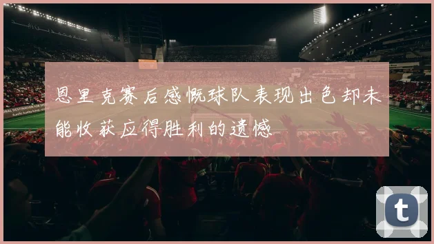 恩里克赛后感慨球队表现出色却未能收获应得胜利的遗憾