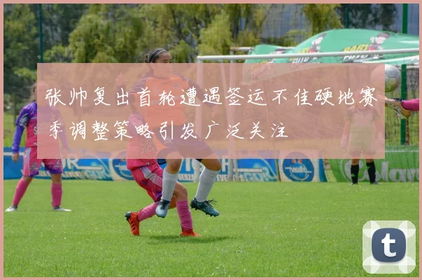 张帅复出首轮遭遇签运不佳硬地赛季调整策略引发广泛关注