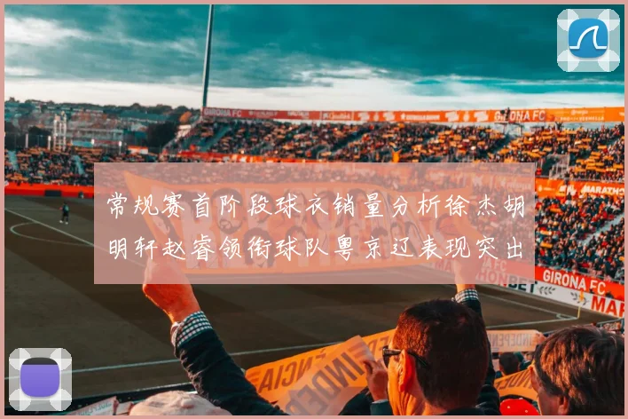 常规赛首阶段球衣销量分析徐杰胡明轩赵睿领衔球队粤京辽表现突出
