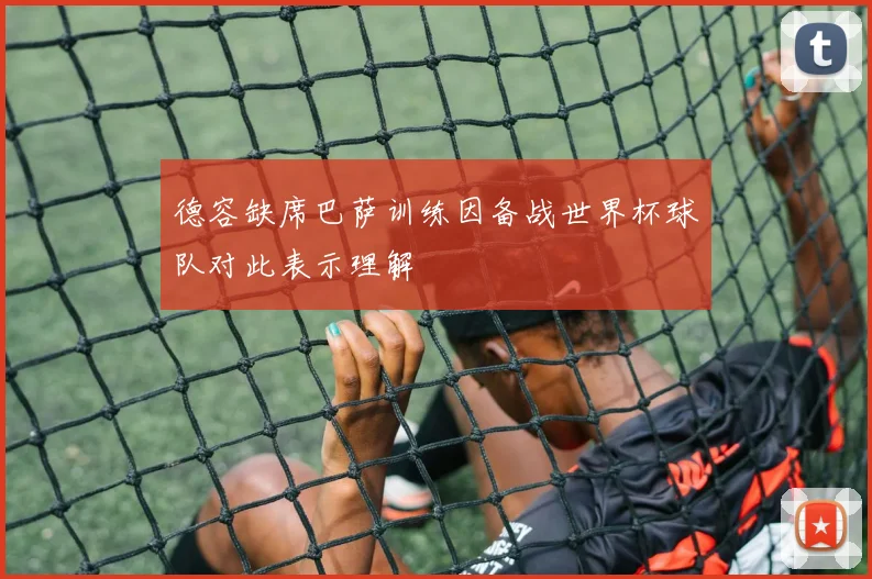 德容缺席巴萨训练因备战世界杯球队对此表示理解