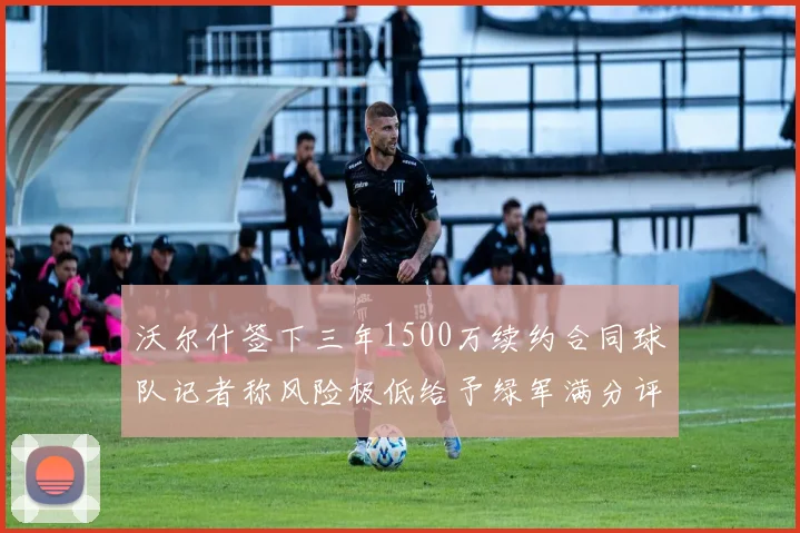 沃尔什签下三年1500万续约合同球队记者称风险极低给予绿军满分评价