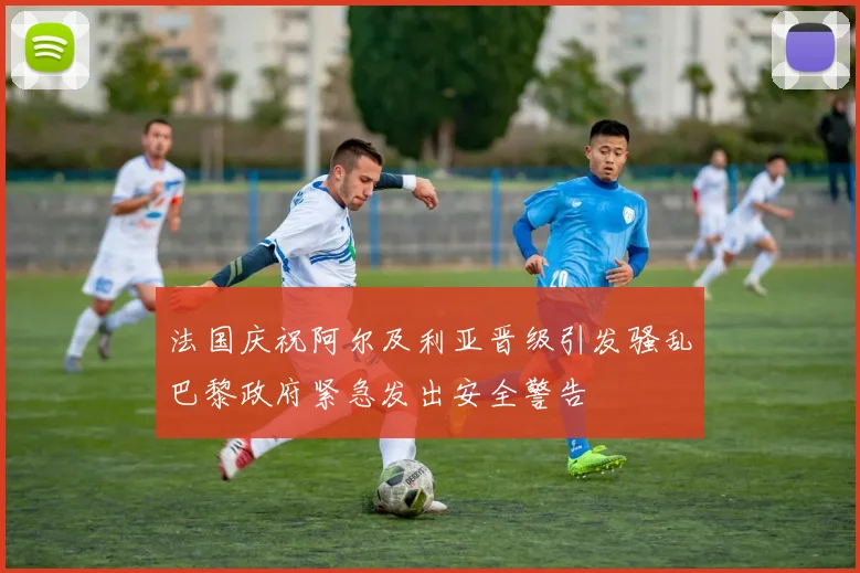 法国庆祝阿尔及利亚晋级引发骚乱巴黎政府紧急发出安全警告