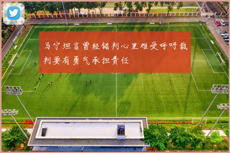 马宁坦言曾经错判心里难受呼吁裁判要有勇气承担责任