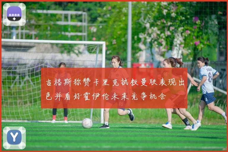 吉格斯称赞卡里克执教曼联表现出色并看好霍伊伦未来竞争机会