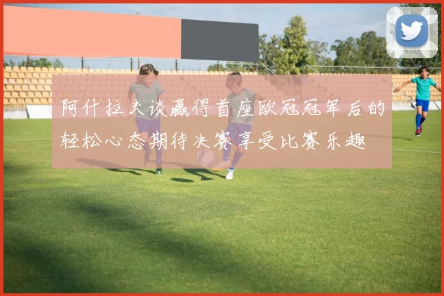 阿什拉夫谈赢得首座欧冠冠军后的轻松心态期待决赛享受比赛乐趣