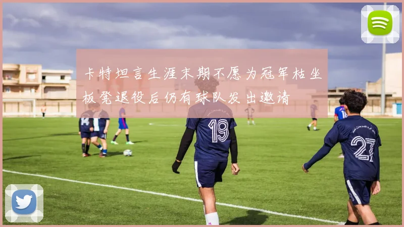 卡特坦言生涯末期不愿为冠军枯坐板凳退役后仍有球队发出邀请
