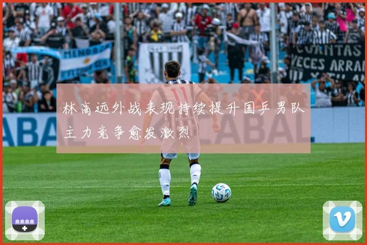 林高远外战表现持续提升国乒男队主力竞争愈发激烈