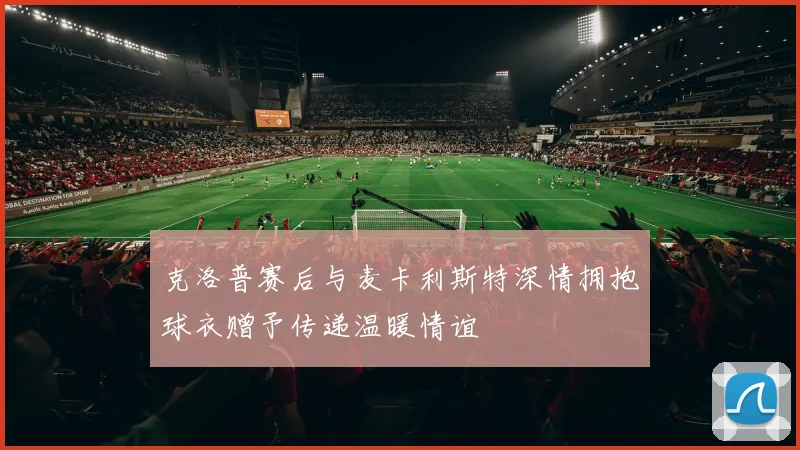克洛普赛后与麦卡利斯特深情拥抱球衣赠予传递温暖情谊