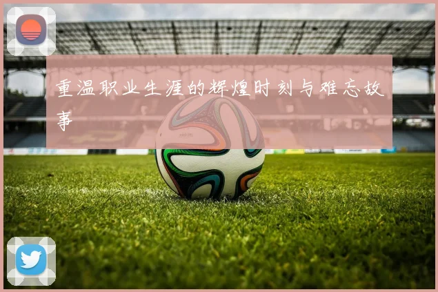 重温职业生涯的辉煌时刻与难忘故事