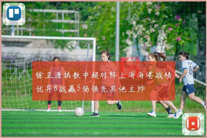 徐正源执教中超对阵上海海港战绩优异8战赢5场领先其他主帅