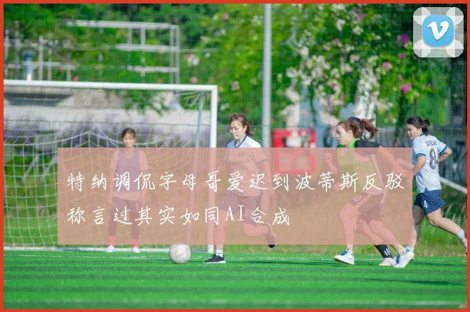 特纳调侃字母哥爱迟到波蒂斯反驳称言过其实如同AI合成
