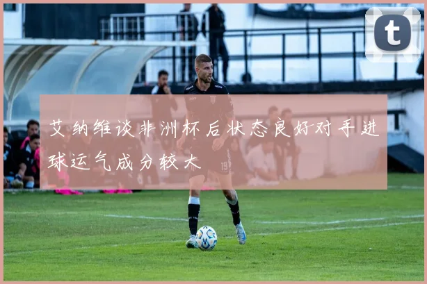 艾纳维谈非洲杯后状态良好对手进球运气成分较大