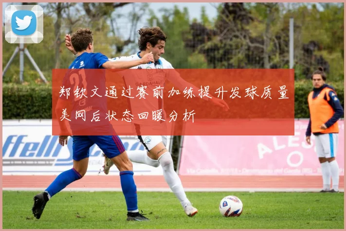 郑钦文通过赛前加练提升发球质量美网后状态回暖分析